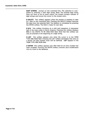 Page 358Customer Data Entry (CDE) 
DIGIT STRING: prompt on the command line. The selection is com- 
pleted by entering a valid digit string. Note: The entered digit string 
does not have to be an exact match; the system accepts subsets of 
digit strings and moves the cursor to the closest entry. 
8-DELETE This softkey appears when the pointer is pointing to data 
(i.e., data on the command line). Pressing the DELETE softkey removes 
the data from the selected field. The deletion is completed by pressing 
the...
