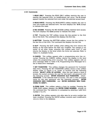 Page 361Customer Data Entry (CDE) 
4.101 Commands 
l-READ ONLY Pressing the READ ONLY softkey restricts the user to 
viewing the selected form; no modifications can occur. The R prompt 
appears beside the selected form and under the selected access level. 
2-READ/WRITE Pressing the READ/WRITE softkey enables the user to 
view and modify the selected form. The form displays the R/W prompt 
to indicate this state. 
3-NO ACCESS Pressing the NO ACCESS softkey restricts form access. 
The form displays the none prompt...