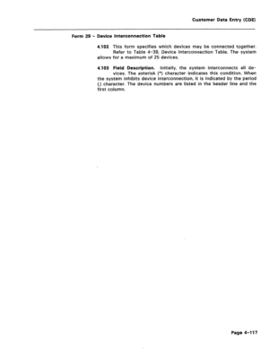 Page 363Customer Data Entry (CDE) 
Form 29 - Device Interconnection Table 
4.102 This form specifies which devices may be connected together. 
Refer to Table 4-39, Device Interconnection Table. The system 
allows for a maximum of 25 devices. 
4.103 Field Description. Initially, the system interconnects all de- 
vices. The asterisk (*) character indicates this condition. When 
the system inhibits device interconnection, it is indicated by the period 
(.) character. The device numbers are listed in the header line...