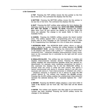 Page 365Customer Data Entsy (CDE) 
4.104 Commands 
4-TOP Pressing the TOP softkey moves the line pointer to the first 
line of the form. The command line displays the first line. 
5-BOTTOM Pressing the BOTTOM softkey moves the line pointer to 
the last line of the form. The command line displays this line. 
6-QUIT Pressing the QUIT softkey when editing this form displays the 
following warning on the command line: DATA HAS BEEN CHANGED 
BUT NOT YET SAVED -- “ENTER” TO SAVE. Pressing this softkey 
again exits...