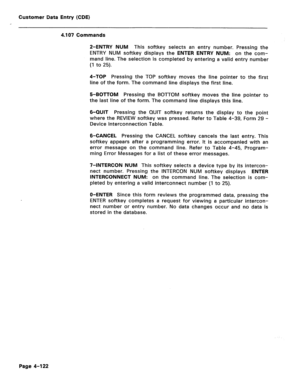 Page 368Customer Data Entry (CDE) 
4.107 Commands 
2-ENTRY NUM This softkey selects an entry number. Pressing the 
ENTRY NUM softkey displays the ENTER ENTRY NUM: on the com- 
mand line. The selection is completed by entering a valid entry number 
(1 to 25). 
4-TOP Pressing the TOP softkey moves the line pointer to the first 
line of the form. The command line displays the first line. 
5-BOTTOM Pressing the BOTTOM softkey moves the line pointer to 
the last line of the form. The command line displays this line....
