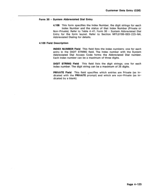 Page 369Customer Data Entry (CDE) 
Form 30 - System Abbreviated Dial Entry 
4.108 This form specifies the index Number, the digit strings for each 
Index Number and the status of that Index Number (Private or 
Non-Private). Refer to Table 4-41, Form 30 - System Abbreviated Dial 
Entry for the form layout. Refer to Section MiTL9108-093-223-NA, 
Abbreviated Dialing for details. 
4.109 Field Description 
INDEX NUMBER Field 
This field lists the index numbers; one for each 
entry in the DIGIT STRING field. The Index...