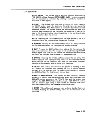 Page 371Customer Data Entry (CDE) 
4.110 Commands 
2-FIND INDEX This softkey selects an Index Number. Pressing the 
FIND INDEX softkey displays ENTER INDEX NUM: on the command 
line. The selection is completed by entering a valid Index Number (a 
maximum of three digits). 
3-INSERT This softkey adds new digit strings to this form. Pressing 
the INSERT softkey clears the command line and moves the cursor to 
the INDEX NUMBER field. The addition is completed by entering a valid 
extension number. The system...