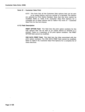 Page 372Customer Data Entry (CDE) 
Form 31 - Customer Data Print 
4.111 This form lists all the Customer Data options that can be sent 
to an output device, such as a printer or a terminal. The options 
are selected by Print Option Number. Note that this form cannot be 
modified. Refer to Table 4-42. Customer Data Print Options for a 
complete list of these options and to Table 4-43, Form 31 - Customer 
Data Print for the form layout. 
4.112 Field Description 
PRINT OPTION Field This field lists the print option...