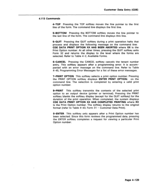 Page 375Customer Data Entry (CDE) 
4.113 Commands 
4-TOP Pressing the TOP softkey moves the line pointer to the first 
line of the form. The command line displays the first line. 
5-BOTTOM Pressing the BOTTOM softkey moves the line pointer to 
the last line of the form. The command line displays this line. 
6-QUIT Pressing the QUIT softkey during a print operation halts that 
process and displays the following message on the command line: 
CDE DATA PRINT OPTION XX HAS BEEN ABORTED where XX is the 
Print Option...