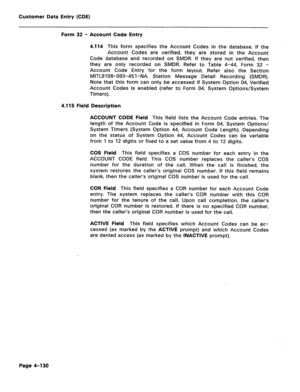 Page 376Customer Data Entry (CDE) 
Form 32 - Account Code Entry 
4.114 
This form specifies the Account Codes in the database. If the 
Account Codes are verified, they are stored in the Account 
Code database and recorded on SMDR. If they are not verified, then 
they are only recorded on SMDR. Refer to Table 4-44, Form 32 - 
Account Code Entry for the form layout. Refer also the Section 
MITL9108-093-451-NA, Station Message Detail Recording (SMDR). 
Note that this form can only be accessed if System Option 04,...
