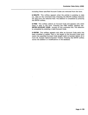 Page 379Customer Data Entry (CDE) 
including these specified Account Codes are removed from the form. 
8-DELETE This softkey appears when the pointer is pointing to data 
(i.e., data on the command line). Pressing the DELETE softkey removes 
the data from the selected field. The deletion is completed by pressing 
the ENTER softkey. 
O-FIND This softkey selects an Account Code and appears only when 
there is data in the form. Pressing the FIND softkey displays the 
ENTER ACCOUNT CODE: prompt on the command line....