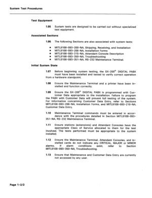 Page 396System Test Procedures 
Test Equipment 
1.05 System tests are designed to be carried out without specialized 
test equipment. 
Associated Sections 
1.06 The following Sections are also associated with system tests: 
a MITL9108-093-200-NA, Shipping, Receiving, and Installation 
0 
MITL9108-093-206-NA, Installation Forms 
0 
MITL9108-093-315-NA, Attendant Console Description 
0 
MITL9108-093-350-NA, Troubleshooting 
0 
MITL9108-093-35l-NA, RS-232 Maintenance Terminal. 
Initial System State 
1.07 
Before...