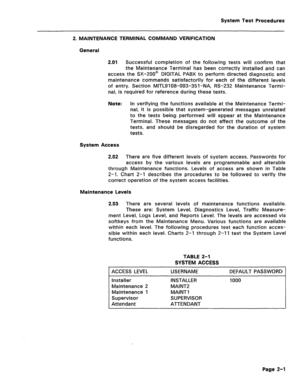 Page 397System Test Procedures 
2. MAINTENANCE TERMINAL COMMAND VERIFICATION 
General 
2.01 Successful completion of the following tests will confirm that 
the Maintenance Terminal has been correctly installed and can 
access the SX-200@ DIGITAL PABX to perform directed diagnostic and 
maintenance commands satisfactorily for each of the different levels 
of entry. Section MITLSI 08-093-351 -NA, RS-232 Maintenance Termi- 
nal, is required for reference during these tests. 
Note: In verifying the functions...