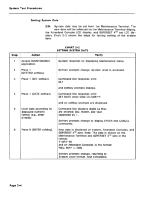 Page 400System Test Procedures 
Setting System Date 
2.04 System date may be set from the Maintenance Terminal. The 
new date will be reflected on the Maintenance Terminal display, 
the Attendant Console LCD display, and SUPERSET qTM set LCD dis- 
plays. Chart 2-2 shows the steps for testing setting of the system 
date. 
CHART 2-2 
SETTING SYSTEM DATE 
Step I Action Verify 
4 
Press 1 (DATE softkey). 
5 
6 
Access MAINTENANCE 
application. 
Press 1 
(SYSTEM softkey). 
Press 1 (SET softkey). 
Enter date according...
