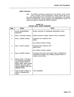 Page 409System Test Procedures 
SHOW Command 
2.10 The SHOW command, accessed from the System Level, can be 
used to display current parameters, namely system date, sys- 
tem time, Maintenance Port and Printer Port parameters, and system 
identity (including the current software load identification). Chart 2-8 
shows the steps for testing the SHOW command. 
CHART 2-8 
SYSTEM LEVEL: SHOW COMMAND 
Step Action Verify 
1 Access MAINTENANCE System responds by displaying Maintenance menu. 
application. 
2 Press 1...