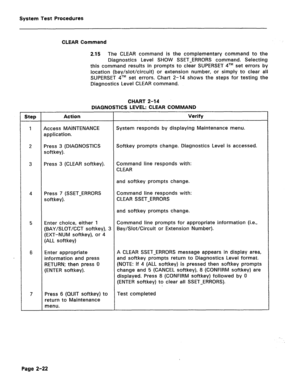 Page 418System Test Procedures 
CLEAR Command 
2.15 
The CLEAR command is the complementary command to the 
Diagnostics Level SHOW SSET-ERRORS command. Selecting 
this command results in prompts to clear SUPERSET qTM set errors by 
location (bay/slot/circuit) or extension number, or simply to clear all 
SUPERSET qTM set errors. Chart 2-14 shows the steps for testing the 
Diagnostics Level CLEAR command. 
CHART 2-14 
DIAGNOSTICS LEVEL: CLEAR COMMAND 
Step Action Verify 
1 Access MAINTENANCE System responds by...