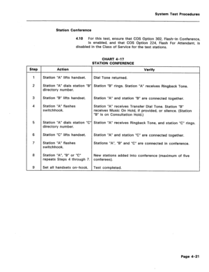 Page 456System Test Procedures 
Station Conference 
4.10 
For this test, ensure that COS Option 302, Flash-in Conference, 
is enabled, and that COS Option 224, Flash For Attendant, is 
disabled in the Class of Service for the test stations. 
CHART 4-17 
STATION CONFERENCE 
Step Action Verify 
1 
Station “A” lifts handset. Dial Tone returned. 
2 Station “A” dials station “B” Station “B” rings. Station “A” receives Ringback Tone. 
directory number. 
3 Station “B” lifts handset. Station “A” and station “B” are...