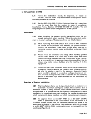 Page 47Shipping, Receiving, And Installation information 
5. INSTALLATION CHARTS 
5.01 
Follow the Installation Charts, in sequence, to install an 
SX-200@ DIGITAL PABX. Skip those charts for equipment that is 
not being installed at this site. 
5.02 Section MlTL9 108-093-2 1 0-NA, Customer Data Entry, describes 
how to enter data into the system to make it operational. 
Installation Forms, Section MITL9108-093-206-NA includes Tip and 
Ring assignment forms for all card positions in the system. 
Precautions...