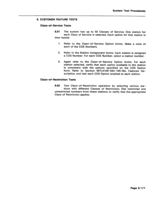 Page 479System Test Procedures 
6. CUSTOMER FEATURE TESTS 
Class-of-Service Tests 
6.01 The system has up to 50 Classes of Service. One station for 
each Class of Service is selected. Each option for that station is 
then tested. 
1. 
2. 
3. Refer to the Class-of-Service Option forms. Make a note of 
each of the COS Numbers. 
Refer to the Station Assignment forms. Each station is assigned 
a COS Number. For each COS Number, select a station number. 
Again refer to the Class-of-Service Option forms. For each...