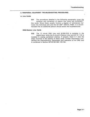 Page 106Troubleshooting 
3. PERIPHERAL EQUIPMENT TROUBLESHOOTING PROCEDURES 
A. Line Cards 
3.01 The procedures detailed in the following paragraphs cover the 
isolation and correction of station line cards and SUPERSET@ 
line cards. Since these usually involve a degree of remoteness be- 
tween the individual sets and the SX-200m DIGITAL PABX, it is recom- 
mended that an additional person should assist the troubleshooter. 
ONS/Station Line Cards 
3.02 The 12 circuit ONS Line card (9109-010) is installed in the...