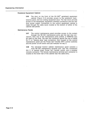 Page 13Engineering Information 
Peripheral Equipment Cabinet 
3.06 The door on the front of the SX-2008 peripheral equipment 
cabinet (Figure 3-4) provides access to- the peripheral main- 
tenance panel, and two analog equipment bays. The rear doors provide 
access to the backplanes, equipment interface connectors and the rear 
door power supply. Connection to the control equipment cabinet is 
made through the cable ducts located at the bottom of either of the 
cabinet side panels. 
Maintenance Panels 
3.07 The...