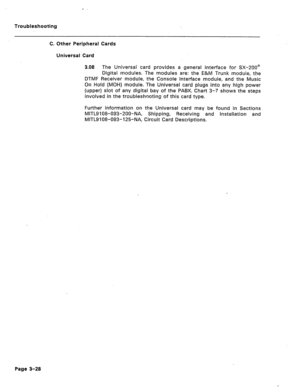Page 133Troubleshooting 
C. Other Peripheral Cards 
Universal Card 
3.08 The Universal card provides a general interface for SX-200@ 
Digital modules. The modules are: the E&M Trunk module, the 
DTMF Receiver module, the Console Interface module, and the Music 
On Hold (MOH) module. The Universal card plugs into any high power 
(upper) slot of any digital bay of the PABX. Chart 3-7 shows the steps 
involved in the troubleshooting of this card type. 
Further information on the Universal card may be found in...