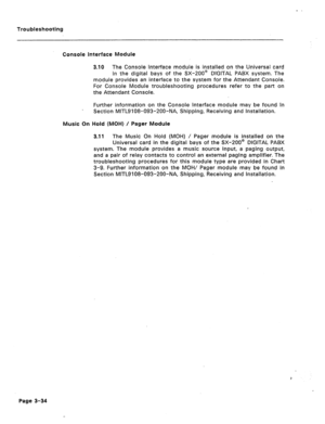 Page 139Troubleshooting 
Console interface Module 
3.10 The Console interface module is installed on the Universal card 
in the digital bays of the SX-200’ DIGITAL PABX system. The 
module provides an interface to the system for the Attendant Console. 
For Console Module troubleshooting procedures refer to the part on 
the Attendant Console. 
Further information on the Console Interface module may be found in 
Section MITL9108-093-200-NA, Shipping, Receiving and Installation. 
Music On Hold (MOH) / Pager Module...