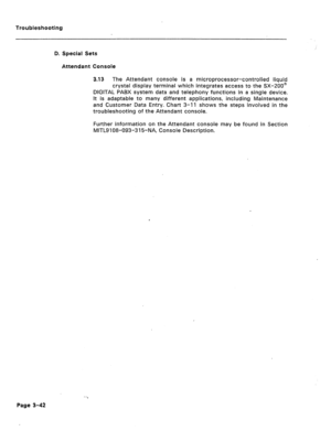 Page 147Troubleshooting 
D. Special Sets 
Attendant Console 
3.13 The Attendant console is a microprocessor-controlled liquid 
crystal display terminal which integrates access to the SX-200’ 
DIGITAL PABX system data and telephony functions in a single device. 
it is adaptable to many different applications, including Maintenance 
and Customer Data Entry. Chart 3-11 shows the steps involved in the 
troubleshooting of the Attendant console. 
Further information on the Attendant console may be found in Section...