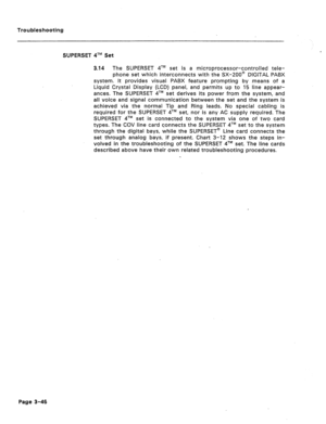 Page 151Troubleshooting 
SUPERSET qTM Set 
3.14 The SUPERSET qTM set is a microprocessor-controlled tele- 
phone set which interconnects with the SX-200@ DIGITAL PABX 
system. It provides visual PABX feature prompting by means of a 
Liquid Crystal Display (LCD) panel, and permits up to 15 line appear- 
ances. The SUPERSET qTM set derives its power from the system, and 
all voice and signal communication between the set and the system is 
achieved via the normal Tip and Ring leads. No special cabling is 
required...