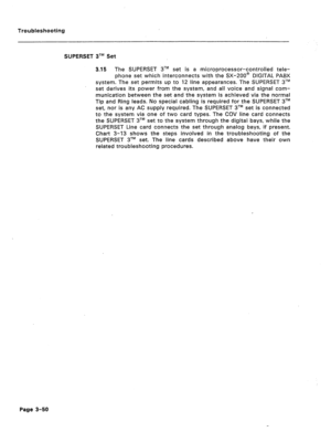 Page 155Troubleshooting 
SUPERSET 3TM Set 
3.15 The SUPERSET 3TM set is a microprocessor-controlled tele- 
phone set which interconnects with the SX-200@ DIGITAL PABX 
system. The set permits up to 12 line appearances The SUPERSET 3TM 
set derives its power from the system, and all voice and signal com- 
munication between the set and the system is achieved via the normal 
Tip and Ring leads. No special cabling is required for the SUPERSET 3TM 
set, nor is any AC supply required. The SUPERSET 3TM set is...