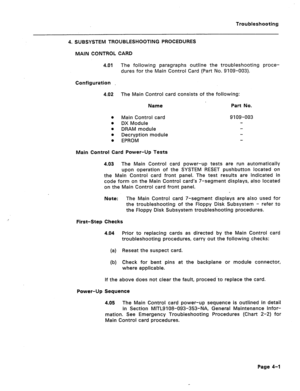 Page 158Troubleshooting 
4. SUBSYSTEM TROUBLESHOOTING PROCEDURES 
MAIN CONTROL CARD 
4.01 The following paragraphs outline the troubleshooting proce- 
dures for the Main Control Card (Part No. 9109-003). 
Configuration 
4.02 The Main Control card consists of the following: 
Name Part No. 
0 Main Control card 9109-003 
l DX Module 
8 
DRAM module 
0 
Decryption module 
0 
EPROM 
Main Control Card Power-Up Tests 
4.03 The Main Control card power-up tests are run automatically 
upon operation of the SYSTEM RESET...