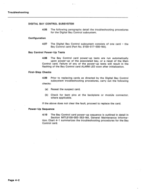 Page 1590 . Troubleshooting 
DIGITAL BAY CONTROL SUBSYSTEM 
4.06 The following paragraphs detail the troubleshooting procedures 
for the Digital Bay Control subsystem. 
Configuration 
4.07 The Digital Bay Control subsystem consists of one card - the 
Bay Control card (Part No. 9109-017-OOO-NA). 
Bay Control Power-Up Tests 
4.08 The Bay Control card power-up tests are run automatically 
upon power-up of the associated bay, or a reset of the Main 
Control card. Failure of any of the power-up tests will result in...