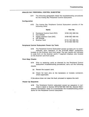 Page 164Troubleshooting 
ANALOG BAY PERiPHERAL CONTROL’ SUBSYSTEM 
4.11 The following paragraphs detail the troubleshooting procedures 
for the Analog Bay Peripheral Control Subsystem. 
Configuration 
4.12 The Analog Bay Peripheral Control Subsystem consists of the 
following cards: 
Name Part No. 
l Peripheral Control Card (PCC) 9 108-203-OOO-NA 
0 PCC EPROM 
* Digital Interface Card (DIC) 9 108-002-OOO-NA 
0 DIC EPROM 
l Scanner Card 9 11 O-l 04-OOO-NA, 
9 11 O-004-OOO-NA 
Peripheral Control Subsystem Power-Up...