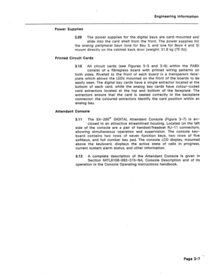 Page 18Engineering Information 
Power Supplies 
3.09 The power supplies for the digital bays are card-mounted and 
slide into the card shelf from the front. The power supplies for 
the analog peripheral bays (one for Bay 3, and one for Bays 4 and 5) 
mount directly on the cabinet back door (weight: 31.8 kg (70 lb)). 
Printed Circuit Cards 
3.10 All circuit cards (see Figures 3-5 and 3-6) within the PABX 
consist of a fibreglass board with printed wiring patterns on 
both sides. Riveted to the front of each...