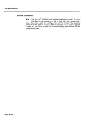 Page 171Troubleshooting 
POWER SUBSYSTEM 
4.19 The SX-ZOO@ DIGITAL PABX power subsystem consists of up to 
four bay power supplies, or up to two rear-door power sup- 
plies, depending. upon the configuration of the system. The optional 
uninterruptabie power suppiy (UPS) is optional, and is user-supplied; 
Charts 4-4 and 4-5 outline the troubleshooting procedures for the 
power subsystem. 
Page 4-14  