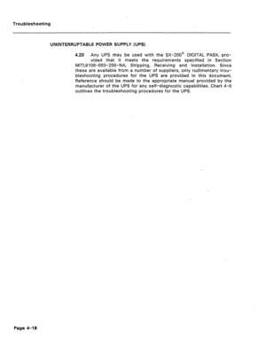 Page 175Troubleshooting 
UNINTERRUPTABLE POWER SUPPLY (UPS) 
4.20 Any UPS may be used with the SX-200F DIGITAL PABX, pro- 
vided that it meets the requirements specified in Section 
MITL9108-093-ZOO-NA, Shipping, Receiving and Installation. Since 
these are available from a number of suppliers, only rudimentary trou- 
bleshooting procedures for the UPS are provided in this document. 
Reference should be made to the appropriate manual provided by the 
manufacturer of the UPS for any self-diagnostic capabilities....