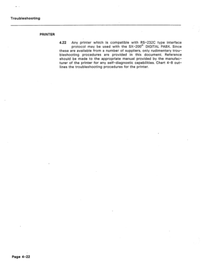 Page 179Troubleshooting 
PRINTER 
4.22 Any printer which is compatible with RS-232C type interface 
protocol may be used with the SX-200@ DlGlTAL PABX. Since 
these are available from a number of suppliers, only rudimentary trou- 
bleshooting procedures are provided in this document. Reference 
should be made to the appropriate manual provided by the manufac- 
turer of the printer for any self-diagnostic capabilities. Chart 4-8 out- 
lines the troubleshooting procedures for the printer. 
Page 4-22  