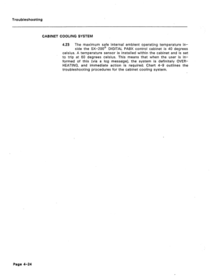 Page 181Troubleshooting 
CABINET COOLING SYSTEM 
4.23 The maximum safe internal ambient operating temperature in- 
side the SX-ZOO8 DIGITAL PABX control cabinet is 40 degrees 
Celsius. A temperature sensor is installed within the cabinet and is set 
to trip at 60 degrees Celsius. This means that when the user is in- 
formed of this (via a log message), the system is definitely GVER- 
HEATING, and immediate action is required. Chart 4-9 outlines the 
troubleshooting procedures for the cabinet cooling system....