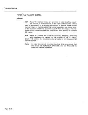 Page 183Troubleshootin,g 
POWER4 FAIL TRANSFER SYSTEM 
General 
4.24 Power fail transfer relays are provided in order to allow essen- 
tial service to be maintained in the event of failure of a critical 
item of equipment, or a serious degradation of service. Power to the 
transfer relays is maintained diirKg normal operation, but during pow- 
er fail transfer conditions, power is cut off from the relays. This re- 
leases them, connecting selected ONS or OPS lines directly to selected 
CO trunks 
4.25 
Refer to...