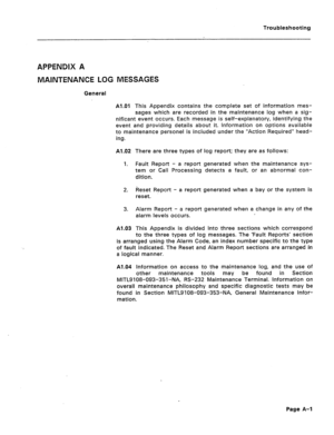 Page 186Troubleshooting 
APPENDIX A 
MAlNTENANCE LOG MESSAGES 
General 
Al.01 This Appendix contains the complete set of information mes- 
sages which are recorded in the maintenance log when a sig- 
nificant event occurs. Each message is self-explanatory, identifying the 
event and providing details about it. information on options available 
to maintenance personel is included under the “Action Required” head- 
ing. 
Al.02 There are three types of log report; they are as follows: 
1. Fault Report - a report...