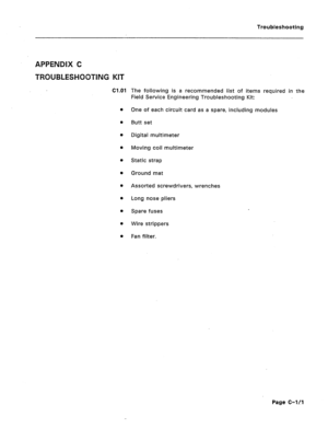 Page 201Troubleshooting 
APPENDIX C 
TWOUBLE§H0081NG KllT 
Cl.01 
l 
l 
m 
0 
l 
l 
l 
l 
l 
l 
m 
The following is a recommended list of items required in the 
Field Service Engineering Troubleshooting Kit: 
One of each circuit card as a spare, including modules 
Butt set 
Digital multimeter 
Moving coil multimeter 
Static strap 
Ground mat 
Assorted screwdrivers, wrenches 
Long nose pliers 
Spare fuses 
Wire strippers 
Fan filter. 
Page C-lL1  