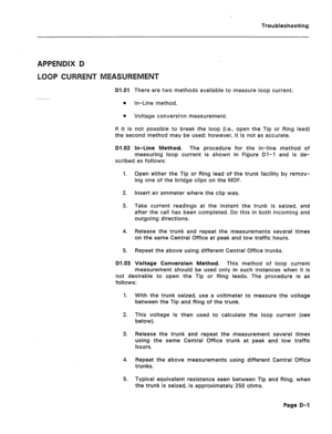 Page 202Troubleshooting 
APPENDIX D 
LOOP CURRENT MEASUREMENT 
D1.O1 There are two methods available to measure loop current: 
0 In-Line method. 
0 Voltage conversion measurement. 
If it is not possible to break the loop (i.e., open the Tip or Ring lead) 
the second method may be used: however, it is not as accurate. 
D1.02 In-Line Method. The procedure for the in-line method of 
measuring loop current is shown in Figure Dl-1 and is de- 
scribed as follows: 
I. Open either the Tip or Ring lead of the trunk...