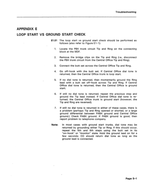 Page 205Troubleshooting 
APPENDIX E 
LOOP START VS GROUND START CHECK 
El.01 
1. 
2. 
3. 
4. 
5. 
6. 
7. The loop start vs ground start check should be performed as 
follows (also refer to Figure El-l): 
Locate the PBX trunk circuit Tip and Ring on the connecting 
block at the MDF. 
Remove the bridge clips on the Tip and Ring (i.e., disconnect 
the PBX trunk circuit from the Central Office Tip and Ring). 
Connect the butt set across the Central Office Tip and Ring. 
Go off-hook with the butt set. If Central...