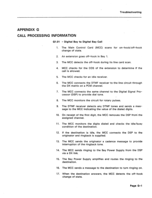 Page 209Troubleshooting 
ABPENQIX 6 
CALL PROCESSING INFORMATION 
G1.O1 
1. 
2. 
3. 
4. 
5. 
8. 
7. 
8. 
9. 
10. 
11. 
12. 
13. 
94. 
15. 
18. 
17. - Digital Bay to Digital Bay Call 
The Main Control Card (MCC) scans for on-hook/off-hook 
change of state. 
An extension goes off-hook in Bay 1. 
The MCC detects the off-hook during its line card scan. 
MCC checks for the COS of the extension to determine if the 
call is allowed. 
The MCC checks for an idle receiver. 
The MCC connects the DTMF receiver to the line...