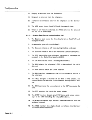 Page 210Troubleshooting 
18. 
19. 
20. 
21. 
22. 
G1 .I92 
1. 
2. 
3. 
4. 
5. 
6. 
7. 
8. 
9. 
IO. 
11. 
12. 
93. 
14. 
15. Ringing is removed from the destination. 
Ringback is removed from the originator. 
A channel is connected between the originator and the destina- 
tion. 
The MCC scans for on-hook/off-hook changes of state. 
When an on-hook is detected, the MCC removes the channel, 
and the call is terminated. 
- Analog Bay (Rotary) to Analog Bay Call 
The Scanner card scans the line circuits for...