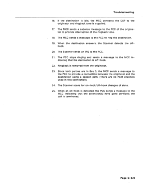 Page 211Troubleshooting 
16. If the destination is idle, the MCC connects the DSP to the 
originator and ringback tone is supplied. 
17. The MCC sends a cadence message to the PCC of the origina- 
tor to provide interruption of the ringback tone. 
18. 
19. The MCC sends a message to the PCC to ring the destination. 
When the destination answers, the Scanner detects the off- 
hook. 
20. 
21. The Scanner sends an IRQ to the PCC. 
The PC6 stops ringing and sends a message to the MCC in- 
dicating that the...