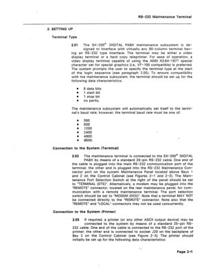 Page 218RS-232 Maintenance Terminal 
2. SETTING UP 
Terminal Type 
2.01 The SX-200@ DIGITAL PABX maintenance subsystem is de- 
signed to interface with virtually any 80-column terminal hav- 
ing an RS-232 type interface. The terminal may be either a video 
display terminal or a hard copy teleprinter. For ease of operation, a 
video display terminal capable of using the ANSI X3.64-1977 special 
character set for special graphics (i.e., VT-100 compatible) is preferred. 
The system prompts the user to specify the...