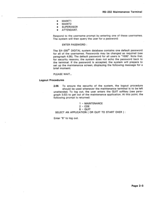 Page 220RS-232 Maintenance Terminal 
0 MAlNTl 
l MAINT2 
. SUPERVISOR 
0 ATTENDANT. 
Respond to the username prompt by entering one of these usernames. 
The system will then query the user for a password: 
ENTER PASSWORD : 
The SX-200@ DIGITAL system database contains one default password 
for all of the usernames. Passwords may be changed as required (see 
paragraph 4.06). The default password for all users is “1000”. Note that, 
for security reasons, the system does not echo the password back to 
the terminal....