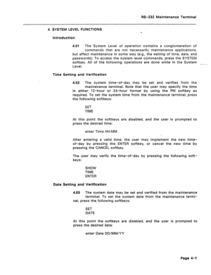 Page 228RS-232 Maintenance Terminal 
4. SYSTEM LEVEL FUNCTIONS 
e 
Introduction 
4.01 The System Level of operation contains a conglomeration of 
commands that are not necessarily maintenance applications, 
but affect maintenance in some way (e.g., the setting of time, date, and 
passwords). To access the system level commands, press the SYSTEM 
softkey. All of the following operations are done while in the System 
-- 
Level. 
Time Setting and Verification 
4.02 The system time-of-day may be set and verified...