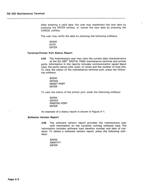 Page 229RS-232 Maintenance Terminal 
After entering a valid date, the user may implement the new date by 
pressing the ENTER softkey, or cancel the new date by pressing the 
CANCEL softkey. 
The user may verify the date by pressing the following softkeys: 
SHOW 
DATE 
ENTER 
Terminal/Printer Port Status Report 
4.04 The maintenance u’ser may view the current data characteristics 
of the SX-200@ DIGITAL PABX maintenance terminal and printer 
ports. Information in the reports includes communication speed (baud...