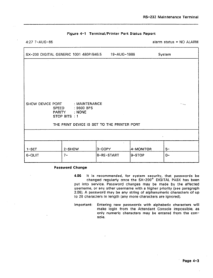 Page 230RS-232 Maintenance Terminal 
Figure 4-l Terminal/Printer Port Status Report 
4:27 7-AUG-86 alarm status = NO ALARM 
SX-200 DIGITAL GENERIC 1001 48OP/B46.5 19-AUG-1986 System 
SHOW DEVICE PORT : MAINTENANCE 
SPEED : 9600 BPS 
PARITY : NONE 
STOP BITS : 1 
THE PRINT DEVICE IS SET TO THE PRINTER PORT 
I-SET 
6-CUJIT 2-SHOW 
7- 3-COPY 
8-RE-START 4-MONITOR 
g-STOP 5- 
O- 
Password Change 
4.06 It is recommended, for system security, that passwords be 
changed regularly once the SX-200@ DIGITAL PABX has been...