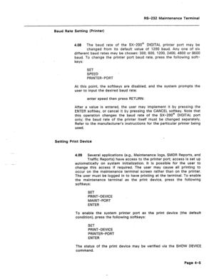 Page 232IS-232 Maintenance Terminal 
Baud Rate Setting (Printer) 
4.08 The baud rate of the SX-ZOO@ DIGITAL printer port may be 
changed from its default value of 1200 baud. Any one of six 
different baud rates may be chosen: 300, 600, 1200, 2400, 4800 or 9600 
baud. To change the printer port baud rate, press the following soft- 
keys: 
SET 
SPEED 
PRINTER-PORT 
At this point, the softkeys are disabled, and the system prompts the 
user to input the desired baud rate: 
enter speed then press RETURN: 
After a...