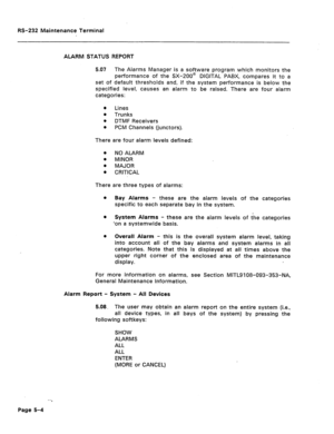 Page 246RS-232 Maintenance Terminal 
ALARM STATUS REPORT 
5.07 The Alarms Manager is a software program which monitors the 
performance of the SX-200@ DIGITAL PABX, compares it to a 
set of default thresholds and, if the system performance is below the 
specified level, causes an alarm to be raised. There are four alarm 
categories: 
a Lines 
l Trunks 
e 
DTMF Receivers 
l PCM Channels (junctors). 
There are four alarm levels defined: 
0 NO ALARM 
l MINOR 
l MAJOR 
a 
CRITICAL 
There are three types of alarms:...