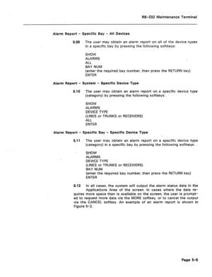 Page 247RS-232 Maintenance Terminal 
Alarm Report - Specific Bay - All Devices 
5.09 The user may obtain an alarm report on all of the device types 
in a specific bay by pressing the following softkeys: 
SHOW 
ALARMS 
ALL 
BAY NUM 
(enter the required bay number, then press the RETURN key) 
ENTER 
Alarm Report - System - Specific Device Type 
5.10 The user may obtain an alarm report on a specific device type 
(category) by pressing the following softkeys: 
SHOW 
ALARMS 
DEVICE TYPE 
(LINES or TRUNKS or...